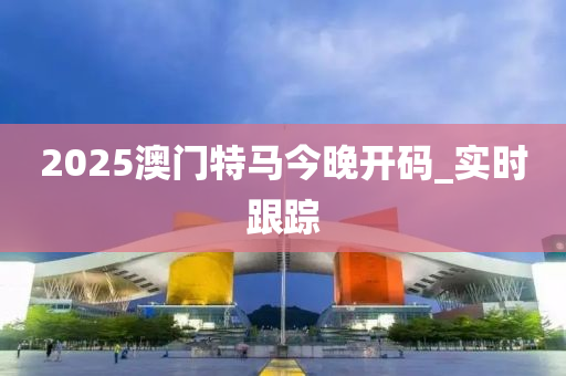 2025澳门特马今晚开码_实时跟踪
