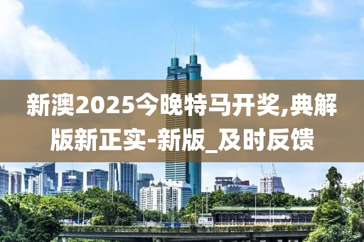 新澳2025今晚特马开奖,典解版新正实-新版_及时反馈