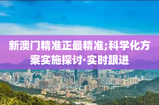 新澳门精准正最精准;科学化方案实施探讨·实时跟进