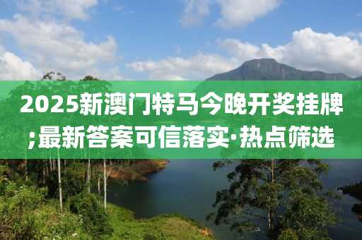 2025新澳门特马今晚开奖挂牌;最新答案可信落实·热点筛选