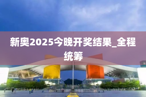 新奥2025今晚开奖结果_全程统筹