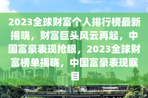 2023全球财富个人排行榜最新揭晓，财富巨头风云再起，中国富豪表现抢眼，2023全球财富榜单揭晓，中国富豪表现瞩目