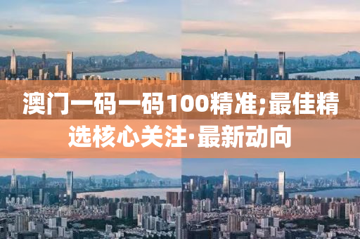 澳门一码一码100精准;最佳精选核心关注·最新动向