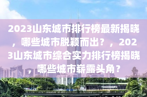 2023山东城市排行榜最新揭晓，哪些城市脱颖而出？，2023山东城市综合实力排行榜揭晓，哪些城市崭露头角？