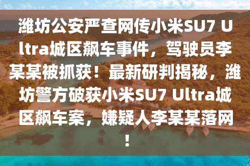 潍坊公安严查网传小米SU7 Ultra城区飙车事件，驾驶员李某某被抓获！最新研判揭秘，潍坊警方破获小米SU7 Ultra城区飙车案，嫌疑人李某某落网！