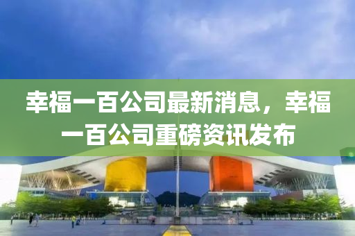 幸福一百公司最新消息，幸福一百公司重磅资讯发布