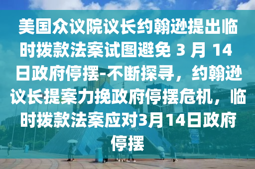 美国众议院议长约翰逊提出临时拨款法案试图避免 3 月 14 日政府停摆-不断探寻，约翰逊议长提案力挽政府停摆危机，临时拨款法案应对3月14日政府停摆