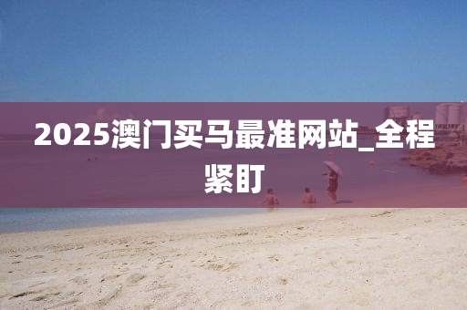 2025澳门买马最准网站_全程紧盯