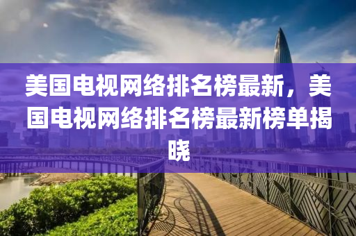 美国电视网络排名榜最新，美国电视网络排名榜最新榜单揭晓