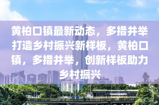 黄柏口镇最新动态，多措并举打造乡村振兴新样板，黄柏口镇，多措并举，创新样板助力乡村振兴