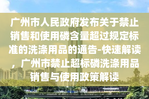 广州市人民政府发布关于禁止销售和使用磷含量超过规定标准的洗涤用品的通告-快速解读，广州市禁止超标磷洗涤用品销售与使用政策解读