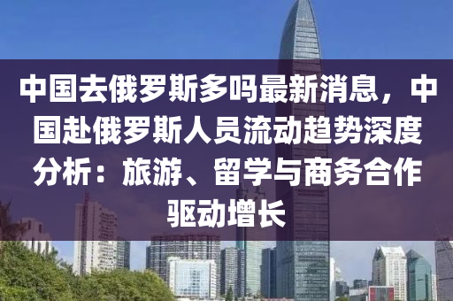 中国去俄罗斯多吗最新消息，中国赴俄罗斯人员流动趋势深度分析：旅游、留学与商务合作驱动增长