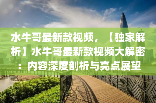 水牛哥最新款视频，【独家解析】水牛哥最新款视频大解密：内容深度剖析与亮点展望
