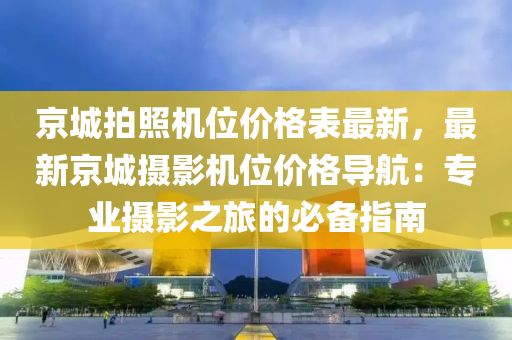 京城拍照机位价格表最新，最新京城摄影机位价格导航：专业摄影之旅的必备指南