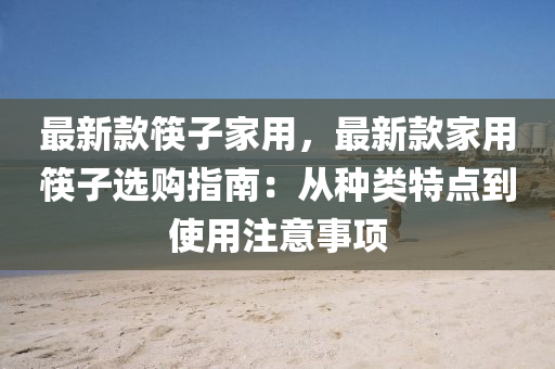 最新款筷子家用，最新款家用筷子选购指南：从种类特点到使用注意事项