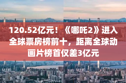 120.52亿元！《哪吒2》进入全球票房榜前十，距离全球动画片榜首仅差3亿元