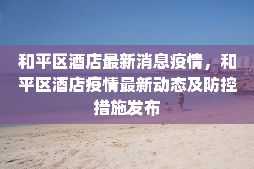 和平区酒店最新消息疫情，和平区酒店疫情最新动态及防控措施发布
