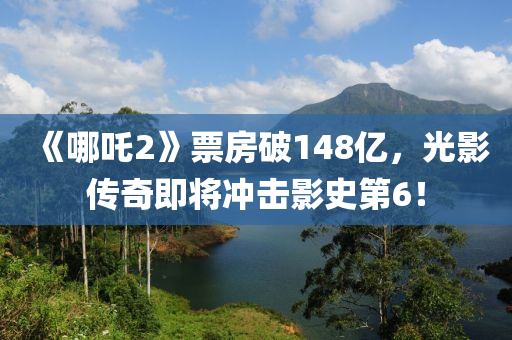 《哪吒2》票房破148亿，光影传奇即将冲击影史第6！