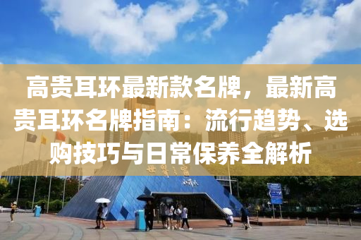 高贵耳环最新款名牌，最新高贵耳环名牌指南：流行趋势、选购技巧与日常保养全解析
