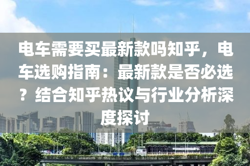 电车需要买最新款吗知乎，电车选购指南：最新款是否必选？结合知乎热议与行业分析深度探讨