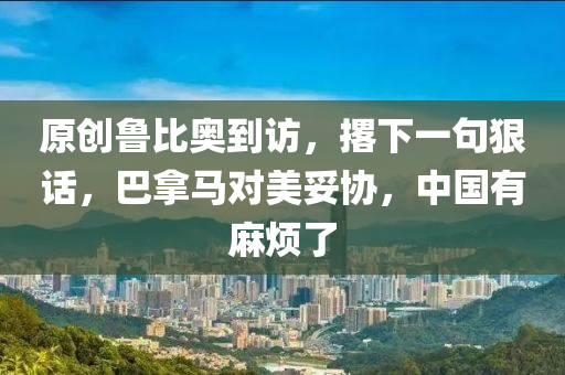 原创鲁比奥到访，撂下一句狠话，巴拿马对美妥协，中国有麻烦了
