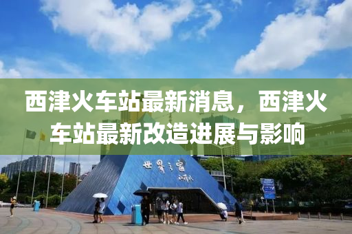 西津火车站最新消息，西津火车站最新改造进展与影响
