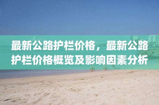 最新公路护栏价格，最新公路护栏价格概览及影响因素分析