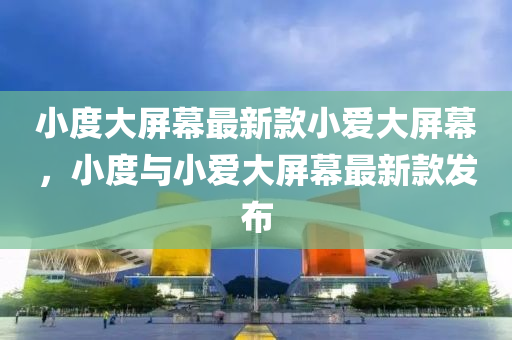 小度大屏幕最新款小爱大屏幕，小度与小爱大屏幕最新款发布