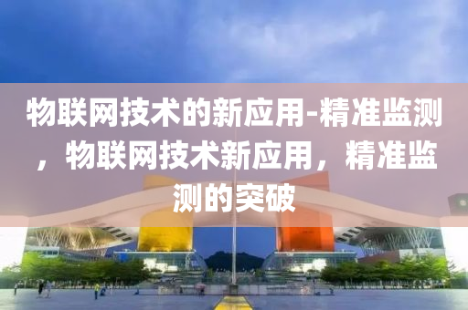 物联网技术的新应用-精准监测，物联网技术新应用，精准监测的突破