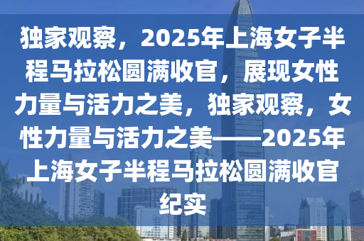 独家观察，2025年上海女子半程马拉松圆满收官，展现女性力量与活力之美，独家观察，女性力量与活力之美——2025年上海女子半程马拉松圆满收官纪实