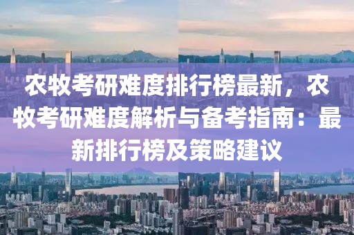 农牧考研难度排行榜最新，农牧考研难度解析与备考指南：最新排行榜及策略建议