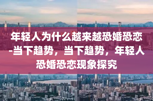 年轻人为什么越来越恐婚恐恋-当下趋势，当下趋势，年轻人恐婚恐恋现象探究