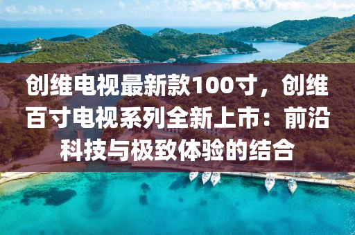 创维电视最新款100寸，创维百寸电视系列全新上市：前沿科技与极致体验的结合