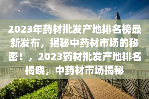 2023年药材批发产地排名榜最新发布，揭秘中药材市场的秘密！，2023药材批发产地排名揭晓，中药材市场揭秘