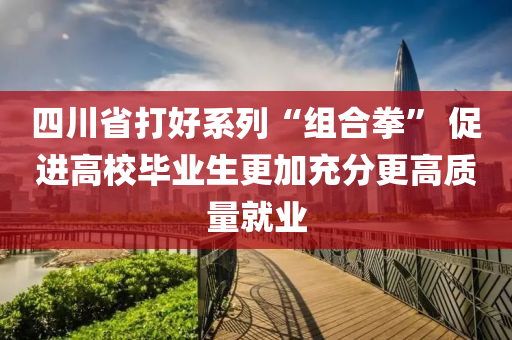 四川省打好系列“组合拳” 促进高校毕业生更加充分更高质量就业