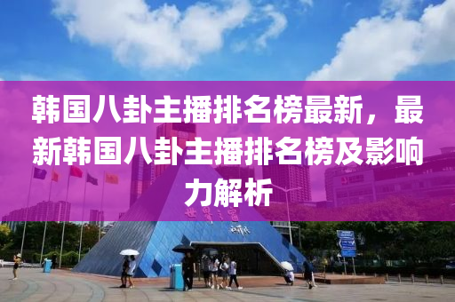 韩国八卦主播排名榜最新，最新韩国八卦主播排名榜及影响力解析