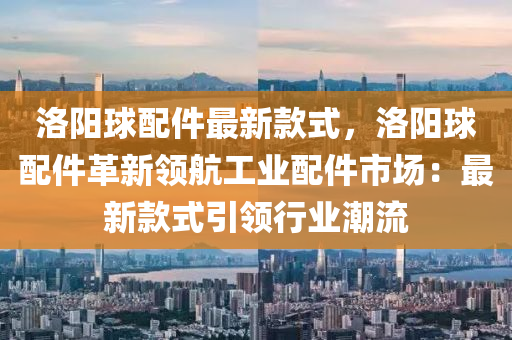 洛阳球配件最新款式，洛阳球配件革新领航工业配件市场：最新款式引领行业潮流