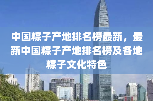 中国粽子产地排名榜最新，最新中国粽子产地排名榜及各地粽子文化特色