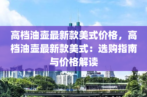 高档油壶最新款美式价格，高档油壶最新款美式：选购指南与价格解读
