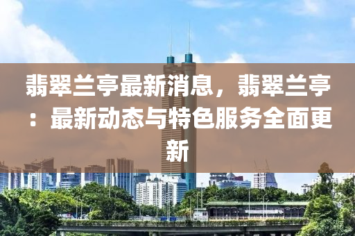 翡翠兰亭最新消息，翡翠兰亭：最新动态与特色服务全面更新