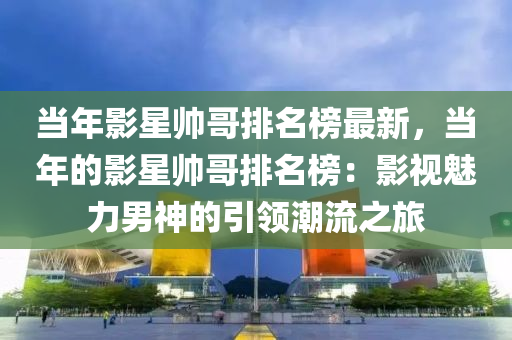 当年影星帅哥排名榜最新，当年的影星帅哥排名榜：影视魅力男神的引领潮流之旅
