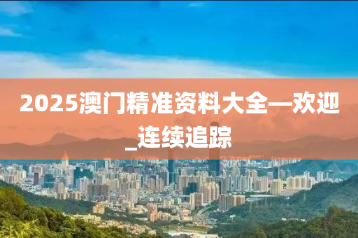 2025澳门精准资料大全—欢迎_连续追踪