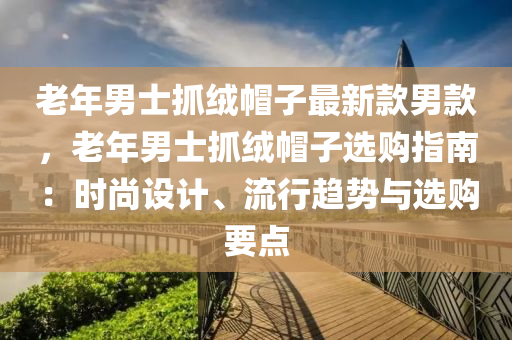 老年男士抓绒帽子最新款男款，老年男士抓绒帽子选购指南：时尚设计、流行趋势与选购要点
