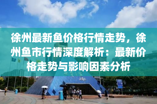 徐州最新鱼价格行情走势，徐州鱼市行情深度解析：最新价格走势与影响因素分析