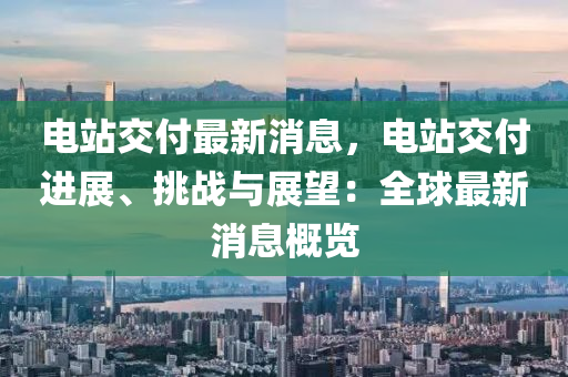 电站交付最新消息，电站交付进展、挑战与展望：全球最新消息概览