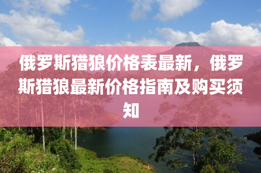 俄罗斯猎狼价格表最新，俄罗斯猎狼最新价格指南及购买须知