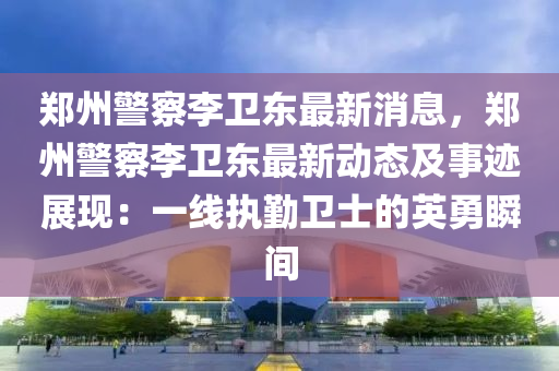 郑州警察李卫东最新消息，郑州警察李卫东最新动态及事迹展现：一线执勤卫士的英勇瞬间
