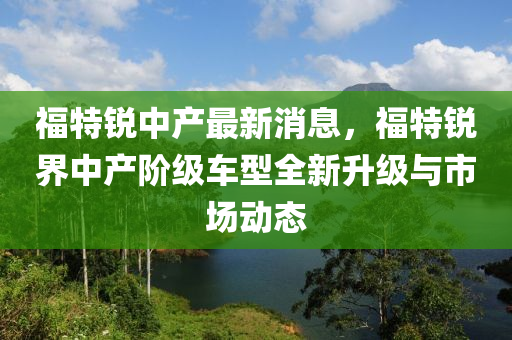 福特锐中产最新消息，福特锐界中产阶级车型全新升级与市场动态
