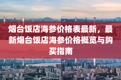 烟台饭店海参价格表最新，最新烟台饭店海参价格概览与购买指南