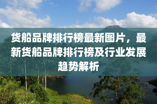 货船品牌排行榜最新图片，最新货船品牌排行榜及行业发展趋势解析